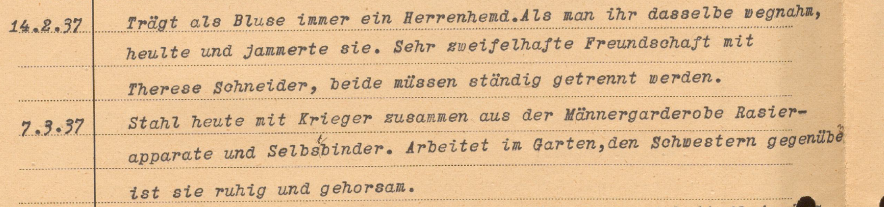 Excerpt, text typed with typewriter: "Feb 14, 1937 Always wears a man's shirt as a blouse. When it was taken away from her, she howled and wailed. Very dubious friendship with Therese Schneider, both have to be constantly separated. March 7, 1937 Stole shaving razors and self-ties today with Krieger from the men's wardrobe. Works in the garden, she is quiet and obedient towards the sisters."