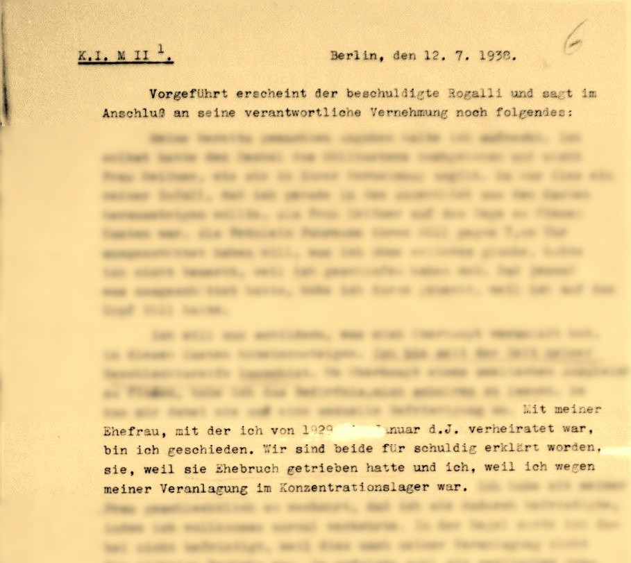 Excerpt of police protocoll typed with typewriter: K. I. M II 1. Berlin, July 12, 1938. The accused Rogalli says the following after his responsible interrogation: [some text passages made unrecognizable by the curation] I am divorced from my wife, to whom I was married from 1929 to January of this year. We were both declared guilty, she because she had committed adultery and I because I was in a concentration camp because of my disposition.