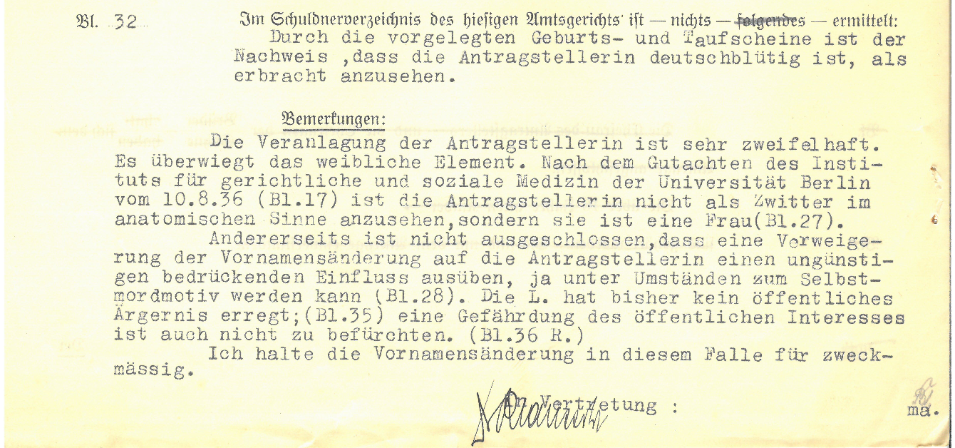 Excerpt of pre-printed form filled out by typewriter: Sheet 32, Nothing has been found in the debtor register of the local district court: The birth and baptismal certificates submitted prove that the applicant is of German blood. Remarks: The applicant's disposition is very doubtful. The female element predominates. According to the expert opinion of the Institute for Forensic and Social Medicine of the University of Berlin dated 10.8.36 (p. 17), the applicant is not to be regarded as a hermaphrodite in the anatomical sense, but is a woman (p. 27). On the other hand, it cannot be ruled out that a refusal to change her first name could exert an unfavorable and oppressive influence on the applicant, and could even become a motive for suicide under certain circumstances (p. 28). L. has so far not caused any public nuisance; (p.35) there is also no danger to the public interest. (p.36 R.) I consider the change of first name to be appropriate in this case. By proxy Signature.