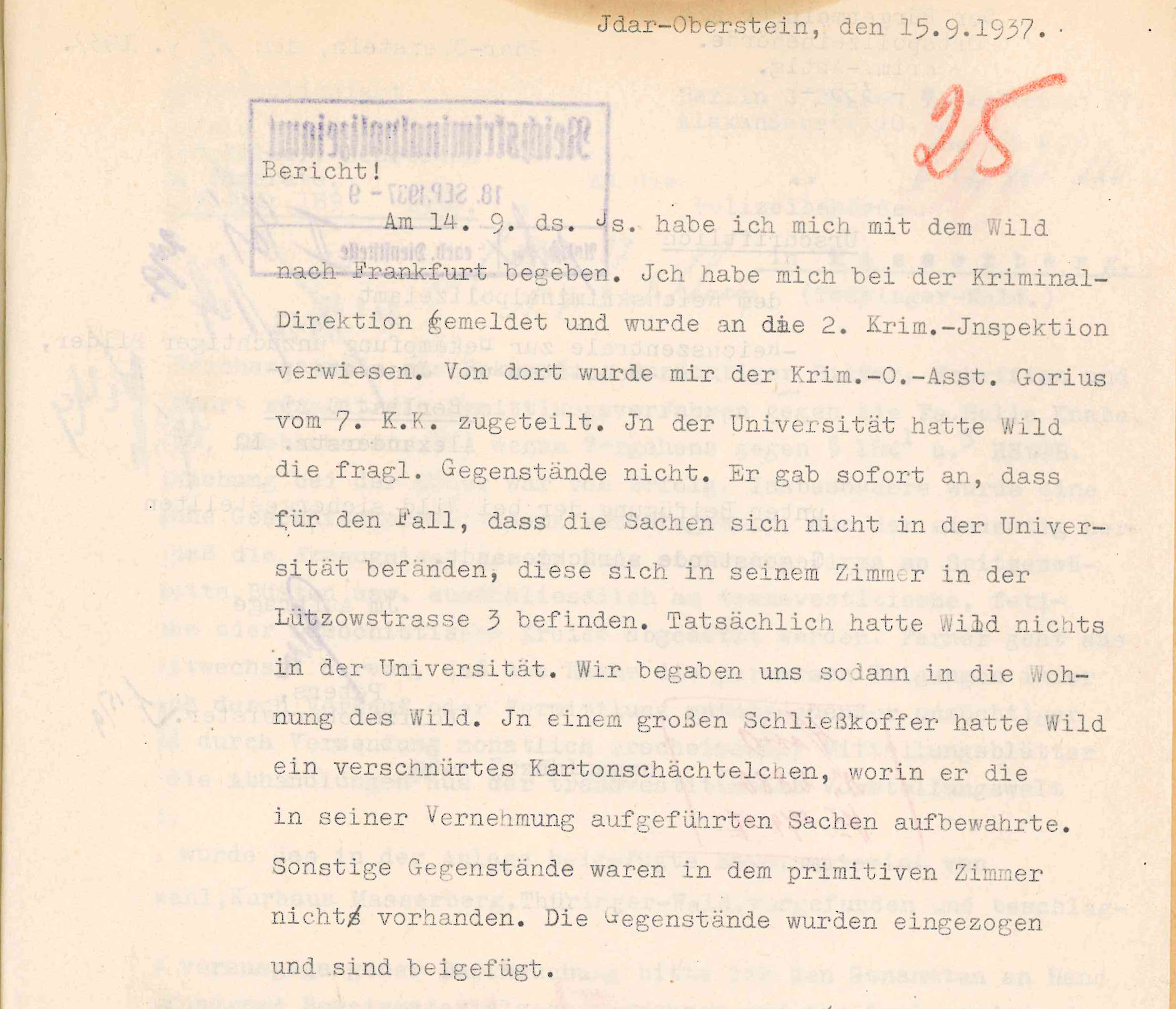 Polizeibericht mit Schreibmaschine geschrieben: Idar-Oberstein, den 15.9.1937, Eingangsstempel: Am 14.9. ds. Js. habe ich mich mit dem Wild nach Frankfurt begeben. Ich habe mich bei der Kriminal-Direktion gemeldet und wurde an die 2. Krim.-Inspektion verwiesen. Vor dort wurde mir der Krim.-O.-Asst. Gorius von 7. K.K. zugestellt. In der Universität hatte Wild die fragl. Gegenstände nicht. Er gab sofort an, dass für den Fall, dass die Sachen sich nicht in der Universität befänden, diese sich in seinem Zimmer in der Lützowstrasse 3 befinden. Tatsächlich hatte Wild nichts in der Universität. Wir begaben uns sodann in die Wohnung des Wild. In einem großen Schließkoffer hatte Wild ein verschnürtes Kartonschächtelchen, worin er die in seiner Vernehmung aufgeführten Sachen aufbewahrte. Sonstige Gegenstände waren in dem privaten Zimmer nicht vorhanden, Die Gegenstände wurden eingezogen und sind beigefügt.
Unterschrift Krim.-O.-Asst.