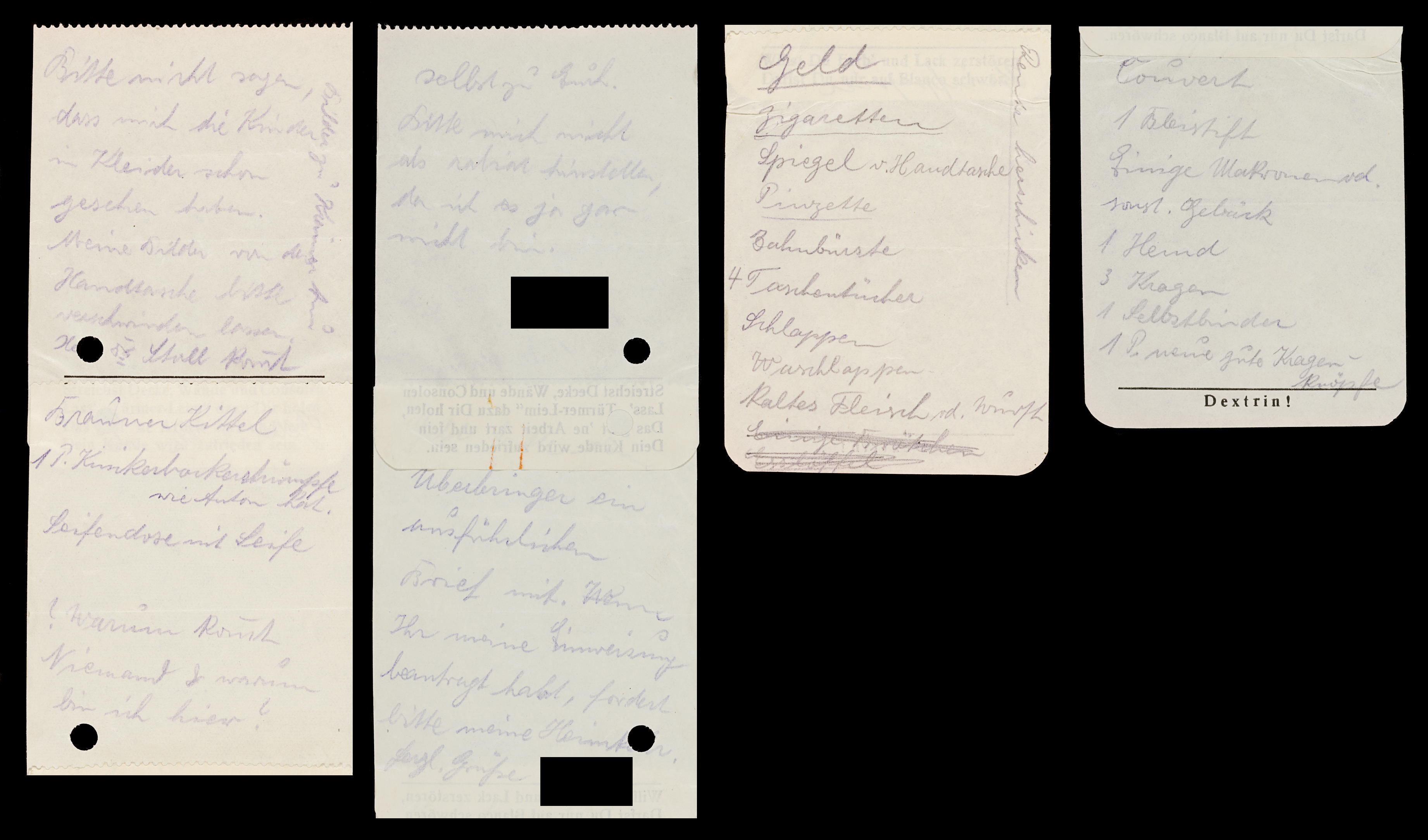 Handwritten notes on small pieces of paper glued together to form one long note, front and back used as notepad: Please don't tell that the children have already seen me in dresses. Please make my pictures of the handbag disappear Brown smock, soap box with soap. Why is nobody coming & why am I here? Money Cigarettes Mirror and handbag Tweezers Toothbrush 4 handkerchiefs Slippers Washcloths Cold meat and sausage. Send pension. Even to Erich. Please don't make look like I’m rabid, because I'm not like that at all. Signed with: deadname blackened. Bring a detailed letter with you. Why you have requested my admission, please demand my return home Kind regards deadname blackened. Envelope 1 pencil Some macaroons and other baked goods 1 shirt 3 collars 1 self-tie 1 pair my good collar buttons.