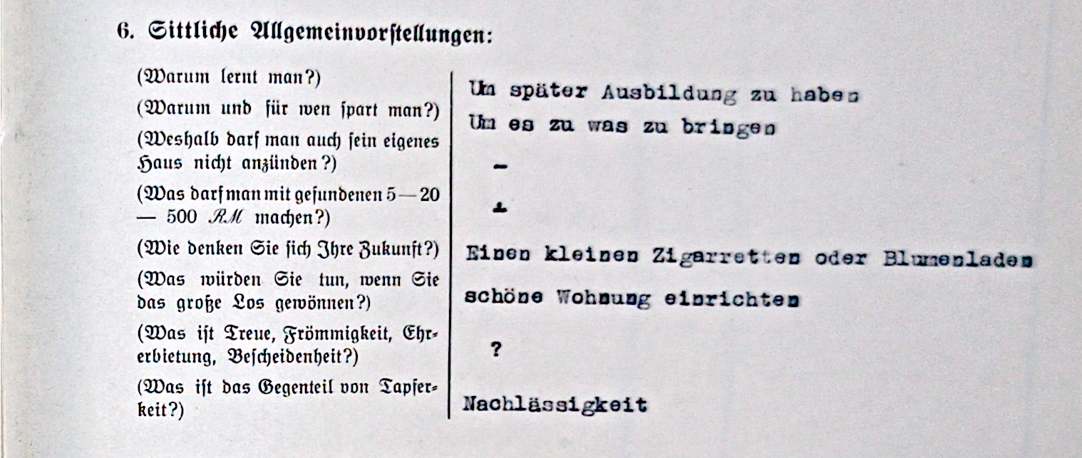 Vordruch eines Formulars Mit Franken links und Antworten auf mit Schreibmaschine getippt rechts davon: 6. Sittliche Allgemeinvorstellunegn: Warum lernt man? [Um später Ausbildung zu haben]; Warum und für wen spart man? [Um es zu was zu bringen]; Weshalb darf man auch sein eigenes Haus nicht anzünden? [-]; Was darf man mit gefundenen 5-20-500 RM machen? [+]; Wie denken Sie sich Ihre Zukunft? [Einen kleinen Zigaretten und Blumenladen]; Was würden Sie tun, wenn Sie das große Los gewönnen? [schöne Wohnung einrichten]; 7. Gedächtnis und Merkfähigkeit: Was ist Treue, Frömmigkeit, Ehrerbietung, Bescheidenheit? [?]; Was ist das Gegenteil von Tapferkeit? [Nachlässigkeit].