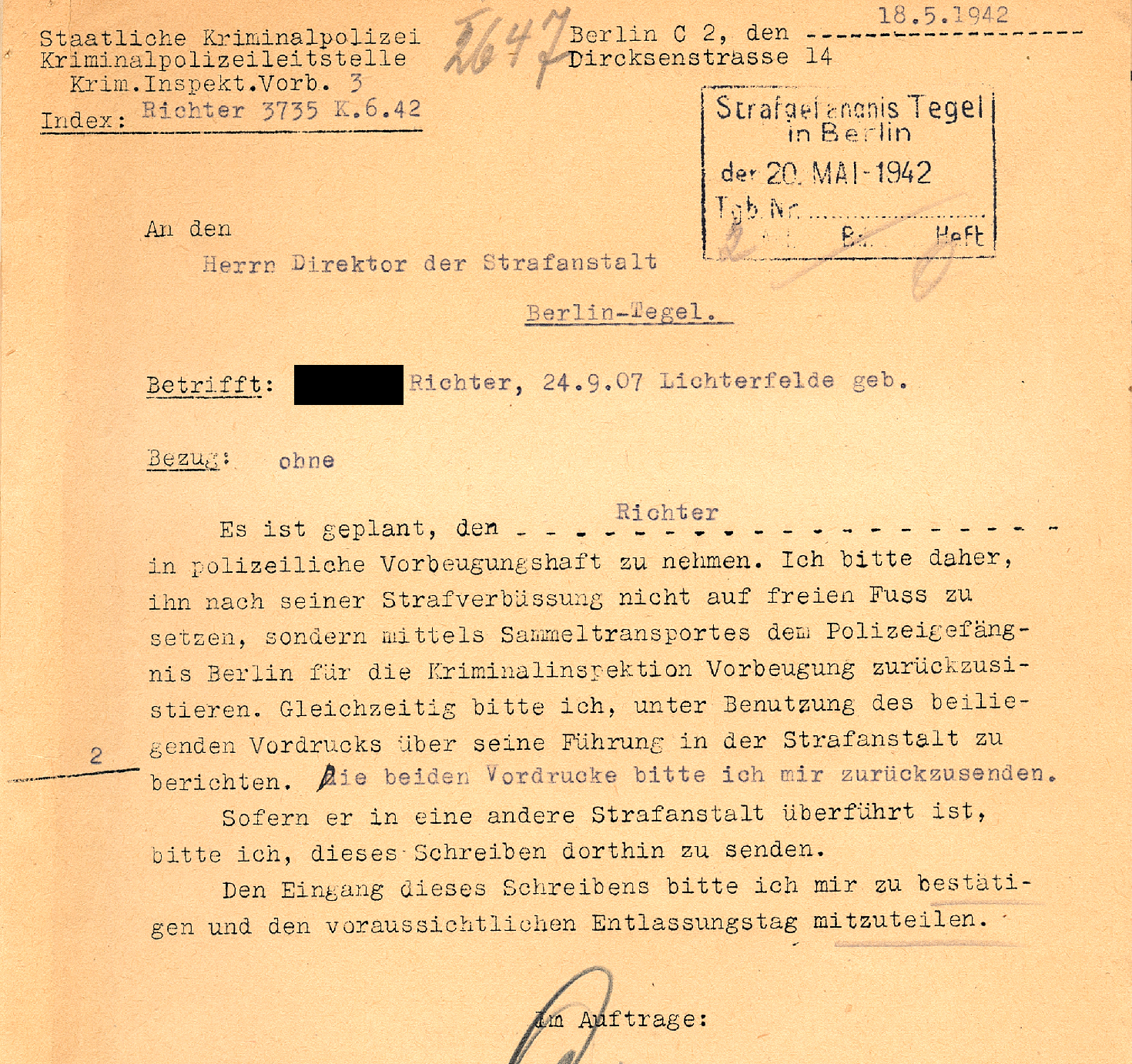 Text typed with typewriter: State Criminal Police Criminal Investigation Department Krim. Inspekt. Vorb. 3, Index: Richter 3735 K.6.42, Berlin C 2, May 18, 1942, Dircksenstrasse 14, Postmark: criminal prison Tegel in Berlin May 20, 1942, To the Director of the Berlin-Tegel Prison. Subject: (deadname blackened) Richter, born Sept. 24, 1907 Lichterfelde, Reference: none, It is planned to take Richter into Vorbeugungshaft (preventive police custody). I therefore request that he not be released after serving his sentence, but be returned to the Berlin Police Prison for the Preventive Criminal Investigation Department by means of collective transportation. At the same time, I request that you use the enclosed form to report on his behaviour in the prison. Please return both forms to me. If he has been transferred to another prison, please send this letter there. Please confirm your receipt of the letter and inform me of the expected date of release. By order Signature.