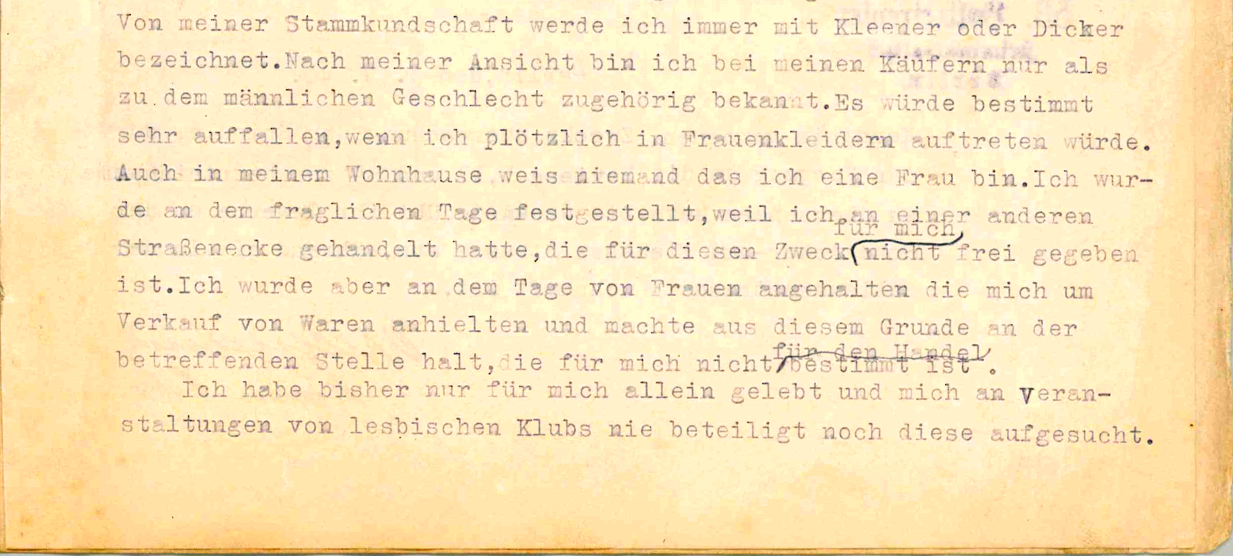 Excerpt of police protocoll typed with typewriter: My regular customers always refer to me as Kleener [“little one” gendered masculine] or Dicker [“fat one” gendered masculine]. In my opinion, I am only known to my customers as belonging to the male sex. It would certainly be very noticeable if I suddenly appeared in women's clothes. Nobody in my residential building knows that I am a woman either. I was stopped that day by women who asked me to sell goods and for this reason I stopped at the place in question, which is not intended for me for trading. I have only ever lived on my own and have never taken part in lesbian club events or visited them.