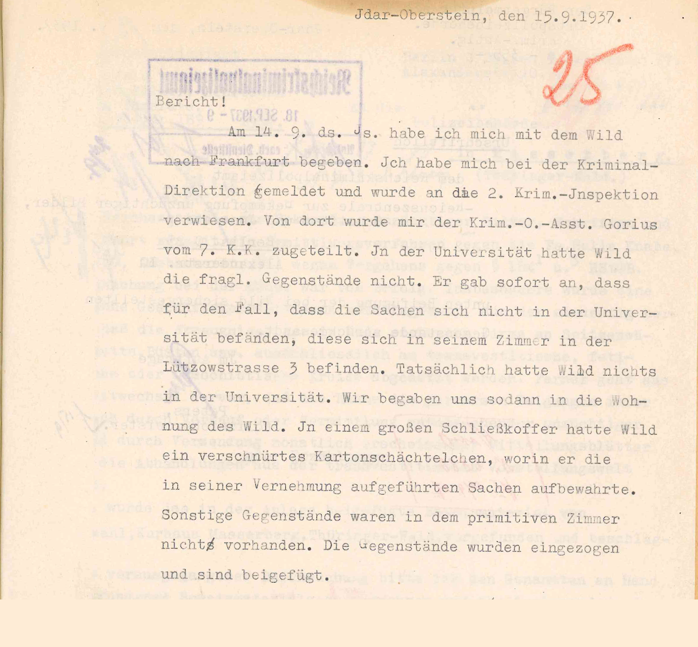 Text typed with typewriter on paper: "Idar-Oberstein, Sept. 15,1937. Postmark of receipt: On 14.9. I went to Frankfurt with Wild. I reported to the Criminal Investigation Department and was referred to the 2nd Criminal Inspection Department. Before I got there, the Krim.-O.-Asst. [head criminal assistant] Gorius of the 7th K.K. was assigned to me. At the university, Wild did not have the objects in question. He immediately stated that in case the items were not at the university, they were in his room at Lützowstrasse 3. In fact, Wild had nothing at the university. We then went to Wild's apartment. In a large suitcase Wild had a tied-up cardboard box in which he kept the items listed in his interrogation. There were no other items in the private room. The items were confiscated and are enclosed." Signature of the Head Criminal Assistant.